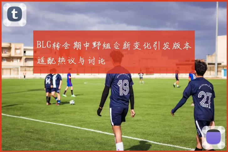 BLG转会期中野组合新变化引发版本适配热议与讨论