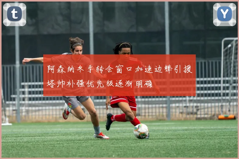 阿森纳冬季转会窗口加速边锋引援塔帅补强优先级逐渐明确