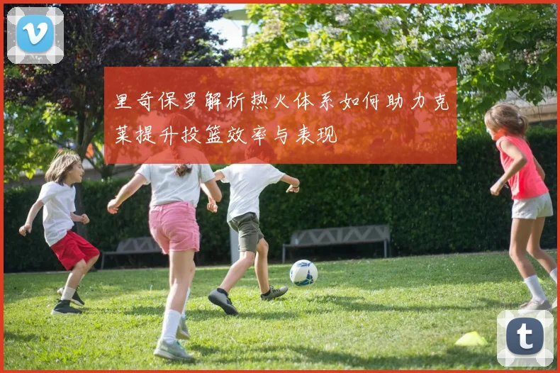 里奇保罗解析热火体系如何助力克莱提升投篮效率与表现