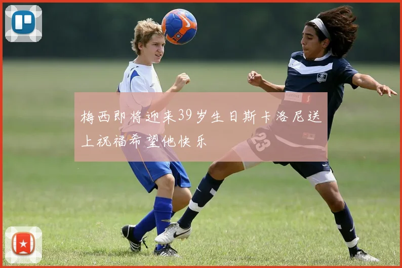 梅西即将迎来39岁生日斯卡洛尼送上祝福希望他快乐