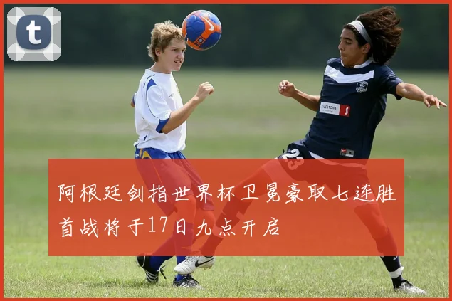 阿根廷剑指世界杯卫冕豪取七连胜首战将于17日九点开启