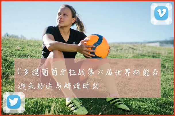 C罗携葡萄牙征战第六届世界杯能否迎来好运与辉煌时刻
