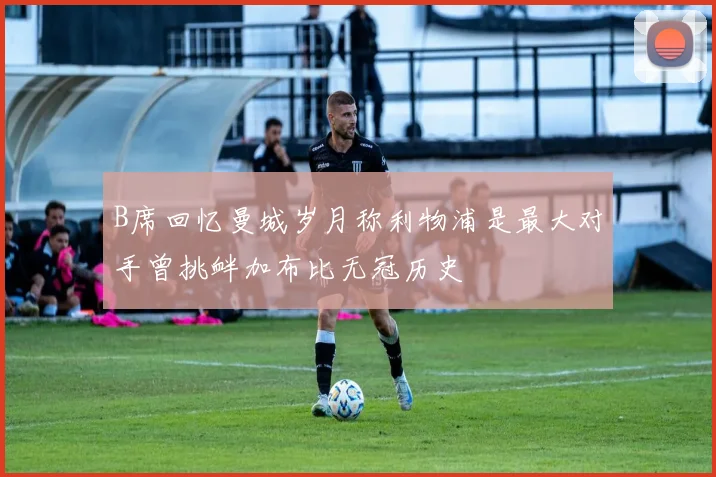 B席回忆曼城岁月称利物浦是最大对手曾挑衅加布比无冠历史