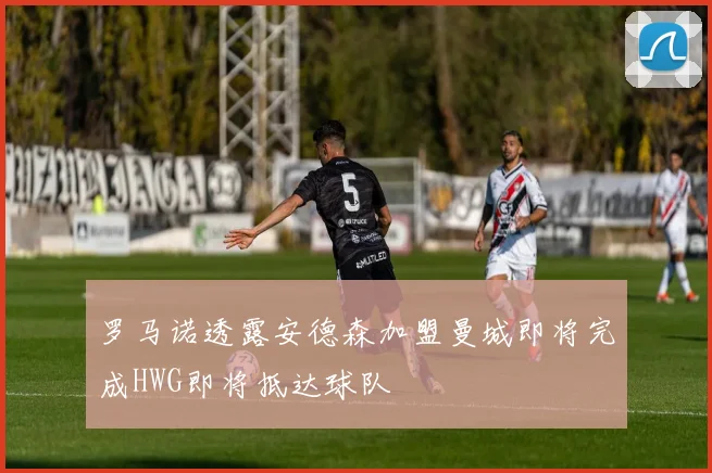 罗马诺透露安德森加盟曼城即将完成HWG即将抵达球队