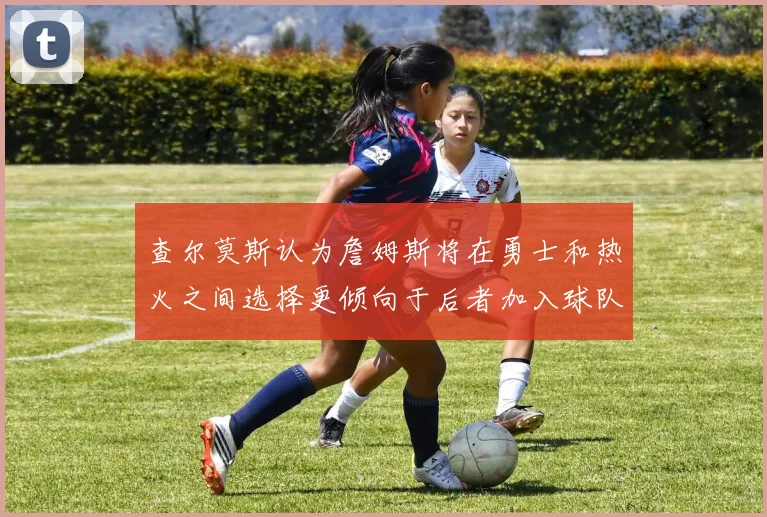 查尔莫斯认为詹姆斯将在勇士和热火之间选择更倾向于后者加入球队