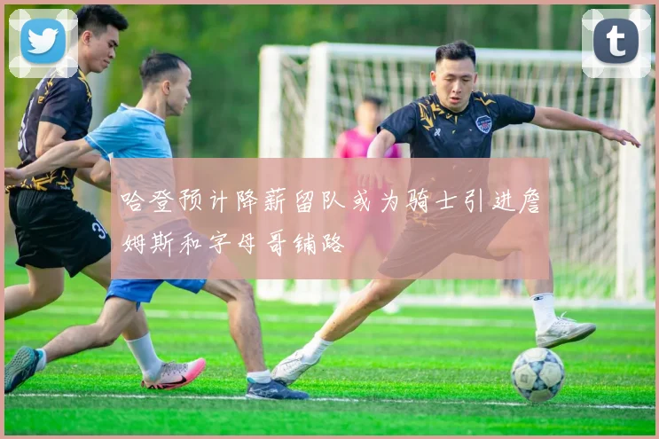 哈登预计降薪留队或为骑士引进詹姆斯和字母哥铺路
