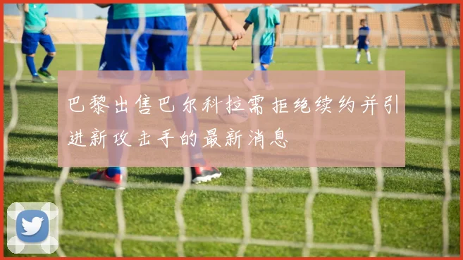 巴黎出售巴尔科拉需拒绝续约并引进新攻击手的最新消息
