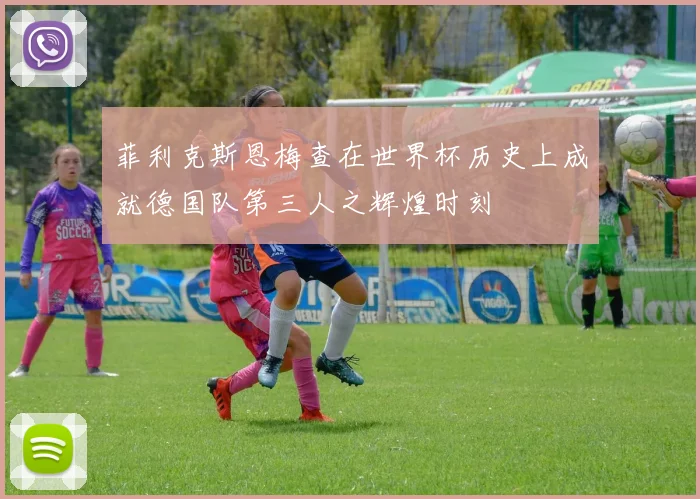 菲利克斯恩梅查在世界杯历史上成就德国队第三人之辉煌时刻