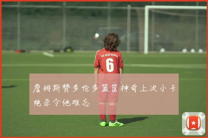 詹姆斯赞多伦多篮筐神奇上次小卡绝杀令他难忘