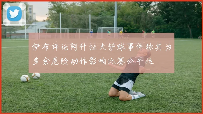伊布评论阿什拉夫铲球事件称其为多余危险动作影响比赛公平性