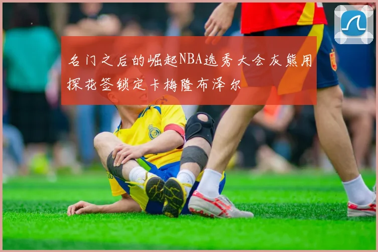名门之后的崛起NBA选秀大会灰熊用探花签锁定卡梅隆布泽尔