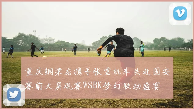 重庆铜梁龙携手张雪机车共赴国安赛前大屏观赛WSBK梦幻联动盛宴