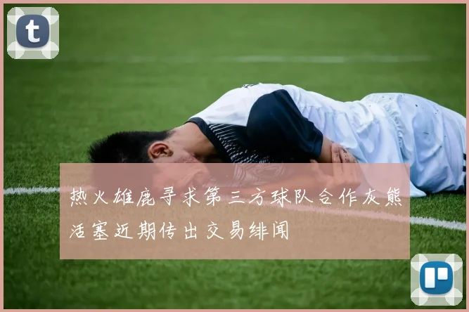 热火雄鹿寻求第三方球队合作灰熊活塞近期传出交易绯闻