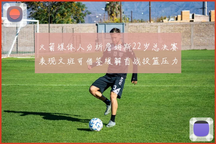 火箭媒体人分析詹姆斯22岁总决赛表现文班可借鉴缓解首战投篮压力