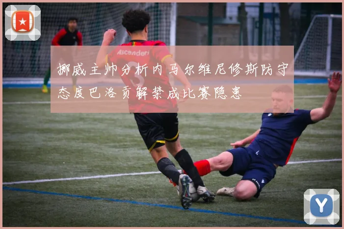 挪威主帅分析内马尔维尼修斯防守态度巴洛贡解禁成比赛隐患